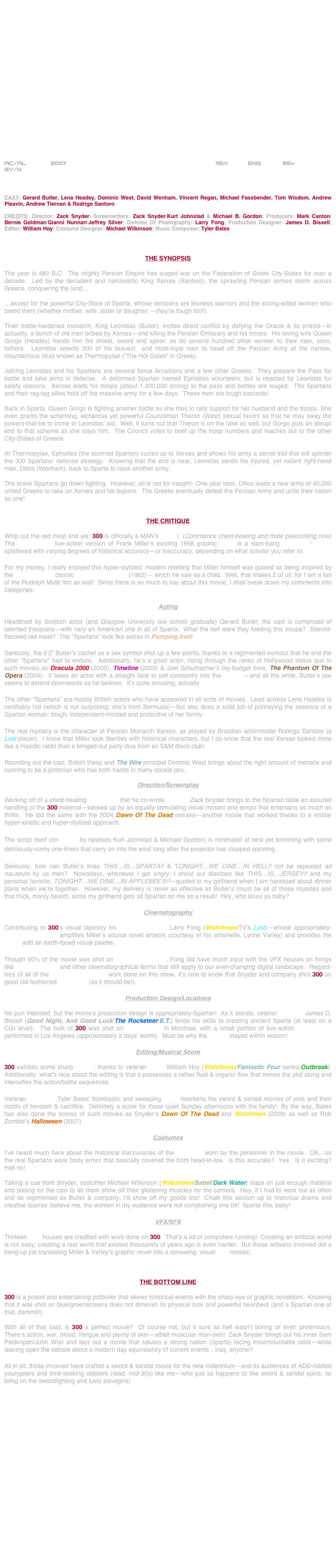 




















AC/AL       2007                                                        116m           ENG            65m
SV/N



CAST: Gerard Butler, Lena Headey, Dominic West, David Wenham, Vincent Regan, Michael Fassbender, Tom Wisdom, Andrew Pleavin, Andrew Tiernan & Rodrigo Santoro

CREDITS: Director: Zack Snyder; Screenwriters: Zack Snyder/Kurt Johnstad & Michael B. Gordon; Producers: Mark Canton/ Bernie Goldman/Gianni Nunnari/Jeffrey Silver; Director Of Photography: Larry Fong; Production Designer: James D. Bissell; Editor: William Hoy; Costume Designer: Michael Wilkinson; Music Composer: Tyler Bates



THE SYNOPSIS

The year is 480 B.C.  The mighty Persian Empire has waged war on the Federation of Greek City-States for over a decade.  Led by the decadent and narcissistic King Xerxes (Santoro), the sprawling Persian armies storm across Greece, conquering the land…

…except for the powerful City-State of Sparta, whose denizens are fearless warriors and the strong-willed women who breed them (whether mother, wife, sister or daughter —they’re tough too!).

Their battle-hardened monarch, King Leonidas (Butler), incites direct conflict by defying the Oracle & its priests—in actuality, a bunch of old men bribed by Xerxes—and killing the Persian Emissary and his troops.  His loving wife Queen Gorgo (Headey) hands him his shield, sword and spear; so do several hundred other women to their men, sons, fathers.  Leonidas selects 300 of his bravest  and most-loyal men to head off the Persian Army at the narrow, mountainous strait known as Thermopylae (“The Hot Gates” in Greek).

Joining Leonidas and his Spartans are several fierce Arcadians and a few other Greeks.  They prepare the Pass for battle and take arms in defense.  A deformed Spartan named Ephialtes volunteers, but is rejected by Leonidas for safety reasons.  Xerxes leads his troops (about 1,000,000 strong) to the pass and battles are waged.  The Spartans and their rag-tag allies hold off the massive army for a few days.  These men are tough bastards!

Back in Sparta, Queen Gorgo is fighting another battle as she tries to rally support for her husband and the troops. She even grants the scheming, lecherous yet powerful Councilman Theron (West) sexual favors so that he may sway the powers-that-be to come to Leonidas’ aid.  Well, it turns out that Theron is on the take as well, but Gorgo puts an abrupt end to that scheme as she slays him.  The Council votes to beef up the troop numbers and reaches out to the other City-States of Greece.

At Thermopylae, Ephialtes (the scorned Spartan) cozies up to Xerxes and shows his army a secret trail that will splinter the 300 Spartans’ defense strategy.  Knowing that the end is near, Leonidas sends his injured, yet valiant right-hand man, Dilios (Wenham), back to Sparta to raise another army.

The brave Spartans go down fighting.  However, all is not for naught!  One year later, Dilios leads a new army of 40,000 united Greeks to take on Xerxes and his legions.  The Greeks eventually defeat the Persian Army and unite their nation as one!


THE CRITIQUE

Whip out the red meat and ale: 300 is officially a MAN’s movie!  (Commence chest-beating and male peacocking now)  The $65,000,000 live-action version of Frank Miller’s exciting 1998 graphic novel is a slam-bang adventure/fantasy splattered with varying degrees of historical accuracy—or inaccuracy, depending on what scholar you refer to.

For my money, I really enjoyed this hyper-stylized, modern retelling that Miller himself was quoted as being inspired by the CinemaScope classic The 300 Spartans (1962)— which he saw as a child.  Well, that makes 2 of us; for I am a fan of the Rudolph Maté film as well!  Since there is so much to say about this movie, I shall break down my comments into categories:

Acting

Headlined by Scottish actor (and Glasgow University law school graduate) Gerard Butler, the cast is comprised of talented thespians—with nary an American one in all of Sparta.  What the hell were they feeding this troupe?  Steroid-flavored red meat?  The “Spartans” look like extras in Pumping Iron!

Seriously, the 6’2” Butler’s cachet as a sex symbol shot up a few points, thanks to a regimented workout that he and the other “Spartans” had to endure.  Additionally, he’s a good actor, rising through the ranks of Hollywood status quo in such movies as Dracula 2000 (2000), Timeline (2003) & Joel Schumacher’s big-budget bore, The Phantom Of The Opera (2004).  It takes an actor with a straight face to yell constantly into the camera—and all the while, Butler’s jaw seems to extend downwards as he bellows.  It’s quite amusing, actually.

The other “Spartans” are mostly British actors who have appeared in all sorts of movies.  Lead actress Lena Headey is certifiably hot (which is not surprising; she’s from Bermuda)—but also does a solid job of portraying the essence of a Spartan woman: tough, independent-minded and protective of her family.

The real mystery is the character of Persian Monarch Xerxes, as played by Brazilian actor/model Rodrigo Santoro (a Lost player).  I know that Miller took liberties with historical characters, but I do know that the real Xerxes looked more like a Hasidic rabbi than a blinged-out party diva from an S&M disco club!

Rounding out the cast, British thesp and The Wire principal Dominic West brings about the right amount of menace and cunning to be a politician who has both hands in many cookie jars.

Direction/Screenplay

Working off of a chest-beating screenplay that he co-wrote, director Zack Snyder brings to the Spartan table an assured handling of the 300 material—backed up by an equally-stimulating visual mosaic and tempo that entertains as much as thrills.  He did the same with the 2004 Dawn Of The Dead remake—another movie that worked thanks to a similar hyper-kinetic and hyper-stylized approach.

The script itself (co-written by newbies Kurt Johnstad & Michael Gordon) is minimalist at best yet brimming with some deliciously-corny one-liners that carry on into the wind long after the projector has stopped spinning.

Seriously, how can Butler’s lines THIS…IS…SPARTA!! & TONIGHT…WE DINE…IN HELL!! not be repeated ad nauseum by us men?  Nowadays, whenever I get angry, I shout out diatribes like THIS…IS…JERSEY!! and my personal favorite, TONIGHT…WE DINE…IN APPLEBEE’S!!—quoted to my girlfriend when I am harassed about dinner plans when we’re together.  However, my delivery is never as effective as Butler’s (must be all of those muscles and that thick, manly beard), since my girlfriend gets all Spartan on me as a result!  Hey, who loves ya baby?

Cinematography

Contributing to 300’s visual tapestry his cinematographer, Larry Fong (Watchmen/TV’s Lost)—whose appropriately-widescreen lensing amplifies Miller’s source novel artwork (courtesy of his artist/wife, Lynne Varley) and provides the movie with an earth-toned visual palette.

Though 90% of the movie was shot on blue/greenscreens, Fong did have much input with the VFX houses on things like color correction and other cinematographical terms that still apply to our ever-changing digital landscape.  Regard-less of all of the chroma-compositing work done on this show, it’s nice to know that Snyder and company shot 300 on good old-fashioned 35mm film (as it should be!).

Production Design/Locations

No pun intended, but the movie’s production design is appropriately-Spartan!  As it stands, veteran designer James D. Bissell (Good Night, And Good Luck/The Rocketeer/E.T.) lends his skills to creating ancient Sparta (at least on a CGI level).  The bulk of 300 was shot on soundstages in Montreal, with a small portion of live-action photography performed in Los Angeles (approximately 2 days’ worth).  Must be why the budget stayed within reason!

Editing/Musical Score

300 exhibits some sharp cutting, thanks to veteran editor William Hoy (Watchmen/Fantastic Four series/Outbreak).  Additionally, what’s nice about the editing is that it possesses a rather fluid & organic flow that moves the plot along and intensifies the action/battle sequences.

Veteran composer Tyler Bates’ bombastic and sweeping score hearkens the sword & sandal movies of yore and their motifs of heroism & sacrifice.  Definitely a score for those quiet Sunday afternoons with the family!  By the way, Bates has also done the scores of such movies as Snyder’s Dawn Of The Dead and Watchmen (2009) as well as Rob Zombie’s Halloween (2007).

Costumes

I’ve heard much flack about the historical inaccuracies of the costumes worn by the personnel in the movie.  OK…so the real Spartans wore body armor that basically covered the from head-to-toe.  Is this accurate?  Yes.  Is it exciting?  Hell no!

Taking a cue from Snyder, costumer Michael Wilkinson (Watchmen/Babel/Dark Water) slaps on just enough material and plating on the cast to let them show off their glistening muscles for the camera.  Hey, if I had to work out as often and as regimented as Butler & company, I’d show off my goods too!  Chalk this section up to historical drama and creative license; believe me, the women in my audience were not complaining one bit!  Sparta this, baby!

VFX/SFX

Thirteen VFX houses are credited with work done on 300.  That’s a lot of computers running!  Creating an artificial world is not easy; creating a real world that existed thousands of years ago is even harder.  But those artisans involved did a bang-up job translating Miller & Varley’s graphic novel into a sprawling, visual CGI-mosaic.



THE BOTTOM LINE

300 is a potent and entertaining potboiler that skews historical events with the sharp eye of graphic noveldom.  Knowing that it was shot on blue/greenscreens does not diminish its physical look and powerful heartbeat (and a Spartan one at that, dammit!).

With all of that said, is 300 a perfect movie?  Of course not; but it sure as hell wasn’t boring or even pretentious.  There’s action, war, blood, intrigue and plenty of skin—albeit muscular man-skin!  Zack Snyder brings out his inner Sam Peckinpah/John Woo and lays out a movie that salutes a strong nation (Sparta) facing insurmountable odds--while leaving open the debate about a modern day equivalency of current events…Iraq, anyone?  

All in all, those involved have crafted a sword & sandal movie for the new millennium—and its audiences of ADD-riddled youngsters and thrill-seeking oldsters (read: mid-30s) like me--who just so happens to like sword & sandal epics; so bring on the swordfighting and lusty slavegirls!







