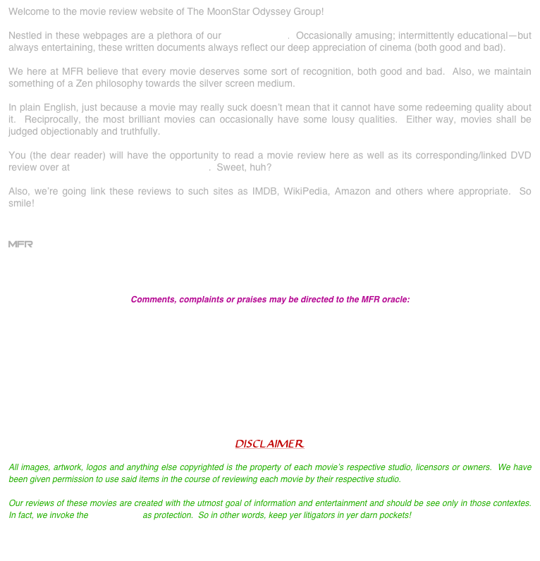 Welcome to the movie review website of The MoonStar Odyssey Group!

Nestled in these webpages are a plethora of our movie reviews.  Occasionally amusing; intermittently educational--but always entertaining, these written documents always reflect our deep appreciation of cinema (both good and bad).

We here at MFR believe that every movie deserves some sort of recognition, both good and bad.  Also, we maintain something of a Zen philosophy towards the silver screen medium.

In plain English, just because a movie may really suck doesn’t mean that it cannot have some redeeming quality about it.  Reciprocally, the most brilliant movies can occasionally have some lousy qualities.  Either way, movies shall be judged objectionably and truthfully.

You (the dear reader) will have the opportunity to read a movie review here as well as its corresponding/linked DVD review over at www.moonstardvdreviews.com.  Sweet, huh?

Also, we’re going link these reviews to such sites as IMDB, WikiPedia, Amazon and others where appropriate.  So smile!   


MFR



Comments, complaints or praises may be directed to the MFR oracle:

info@moonstarfilmreviews.com


    




DISCLAIMER

All images, artwork, logos and anything else copyrighted is the property of each movie’s respective studio, licensors or owners.  We have been given permission to use said items in the course of reviewing each movie by their respective studio.

Our reviews of these movies are created with the utmost goal of information and entertainment and should be see only in those contextes.  In fact, we invoke the Fair Use Law as protection.  So in other words, keep yer litigators in yer darn pockets!

