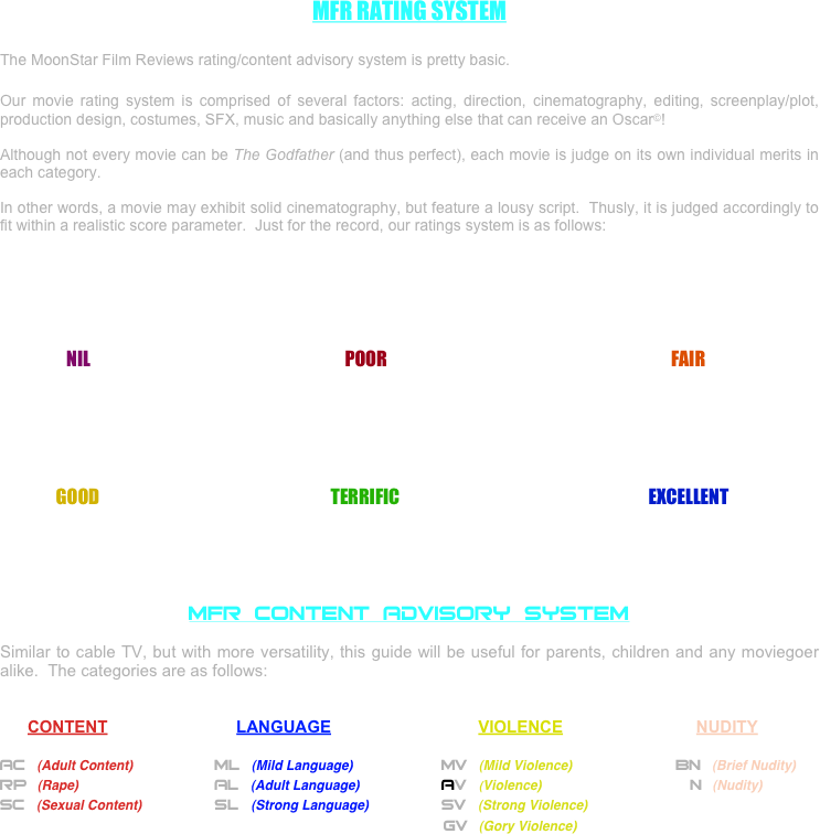 MFR RATING SYSTEM

The MoonStar Film Reviews rating/content advisory system is pretty basic.

Our movie rating system is comprised of several factors: acting, direction, cinematography, editing, screenplay/plot, production design, costumes, SFX, music and basically anything else that can receive an Oscar©!

Although not every movie can be The Godfather (and thus perfect), each movie is judge on its own individual merits in each category.

In other words, a movie may exhibit solid cinematography, but feature a lousy script.  Thusly, it is judged accordingly to fit within a realistic score parameter.  Just for the record, our ratings system is as follows:






                   NIL                                                                         POOR                                                                                 FAIR                                      





                GOOD                                                                  TERRIFIC                                                                       EXCELLENT





MFR CONTENT ADVISORY SYSTEM

Similar to cable TV, but with more versatility, this guide will be useful for parents, children and any moviegoer alike.  The categories are as follows:


      CONTENT                            LANGUAGE                                VIOLENCE                             NUDITY        

AC   (Adult Content)		        ML   (Mild Language)		            MV   (Mild Violence)		           BN   (Brief Nudity)
RP   (Rape)				        AL   (Adult Language)		            AV    (Violence)				     N   (Nudity)
SC   (Sexual Content)		        SL    (Strong Language)		            SV   (Strong Violence)			
												                    GV   (Gory Violence)			

