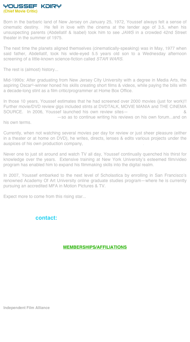YOUSSEF KDIRY
(Chief Movie Critic)
Born in the barbaric land of New Jersey on January 25, 1972, Youssef always felt a sense of cinematic destiny.  He fell in love with the cinema at the tender age of 3.5, when his unsuspecting parents (Abdellatif & Isabel) took him to see JAWS in a crowded 42nd Street theater in the summer of 1975.

The next time the planets aligned themselves (cinematically-speaking) was in May, 1977 when said father, Abdellatif, took his wide-eyed 5.5 years old son to a Wednesday afternoon screening of a little-known science-fiction called STAR WARS.

The rest is (almost) history...

Mid-1990s: After graduating from New Jersey CIty University with a degree in Media Arts, the aspiring Oscar©-winner honed his skills creating short films & videos, while paying the bills with a decade-long stint as a film critic/programmer at Home Box Office.

In those 10 years, Youssef estimates that he had screened over 2000 movies (just for work)!!  Further movie/DVD review gigs included stints at DVDTALK, MOVIE MANIA and THE CINEMA SOURCE.  In 2006, Youssef launched his own review sites--moonstarfilmreviews.com & moonstardvdreviews.com--so as to continue writing his reviews on his own forum...and on his own terms.

Currently, when not watching several movies per day for review or just sheer pleasure (either in a theater or at home on DVD), he writes, directs, lenses & edits various projects under the auspices of his own production company, The MoonStar Film Odyssey.

Never one to just sit around and watch TV all day, Youssef continually quenched his thirst for knowledge over the years.  Extensive training at New York University’s esteemed film/video  program has enabled him to expand his filmmaking skills into the digital realm.

In 2007, Youssef embarked to the next level of Scholastica by enrolling in San Francisco’s renowned Academy Of Art University online graduate studies program--where he is currently pursuing an accredited MFA in Motion Pictures & TV.

Expect more to come from this rising star...



contact: youssef@moonstarfilmreviews.com




MEMBERSHIPS/AFFILIATIONS











Independent Film Alliance

