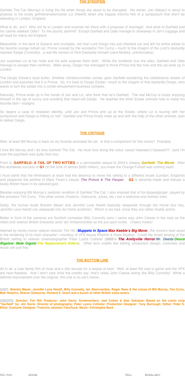 




















THE SYNOPSIS

Garfield The Cat (Murray) is living the life when things are about to be disrupted.  His owner, Jon (Meyer) is about to propose to his lovely girlfriend/veterinarian Liz (Hewitt) when she happily informs him of a symposium that she’ll be attending in London, England.

What to do, Jon?  Why not fly to London and surprise her there with a proposal of marriage!  And what of Garfield and his canine sidekick Odie?  To the pound, dammit!  Except Garfield and Odie manage to stowaway in Jon’s luggage and all head for merry old England.

Meanwhile, in the land of Queens and crumpets, old man Lord Dargis has just checked out and left his entire estate to his favorite orange furball cat, Prince (voiced by the wonderful Tim Curry)--much to the chagrin of the Lord’s dastardly nephew Dargis (Connolly)...a real-life version of Dick Dastardly himself (sans Muttley, unfortunately).

Jon surprises Liz at her hotel and his pets surprise them both.  While the lovebirds tour the sites, Garfield and Odie manage to escape their confines.  Miles away, Dargis has managed to throw Prince into the river and the cat ends up in London.

The Dargis Estate’s loyal butler, Smithee (Ambercrombie) comes upon Garfield wandering the cobblestone streets of London and assumes that it is Prince.  So, it’s back to Dargis Estate--much to the chagrin of that dastardly Dargis, who wants to turn the estate into a condo-amusement-business complex.

Naturally, Prince ends up in the hands of Jon and Liz, who think that he’s Garfield.  The real McCoy is busily enjoying himself in the lap of luxury and avoiding that mean-old Dargis.  He teaches the other Estate animals how to make his favorite dish--lasagna.

So begins a case of mistaken identity, until Jon and Prince end up at the Estate, where Liz is touring with her symposium and Dargis is hitting on her!  Garfield and Prince finally meet up and with the help of the other animals, plan to defeat Dargis.


THE CRITIQUE

Well, at least Bill Murray is back as my favorite animated fat cat.  Is that a compliment for this movie?  Probably.

I love Bill Murray and I do love Garfield The Cat.  He must love doing the voice ‘cause heeeeee’s baaaack!!!!  (and I’m sure the paycheck was quite nice too).

Point is, GARFIELD: A TAIL OF TWO KITTIES is a serviceable sequel to 2004’s cheesy Garfield: The Movie.  After the worldwide success of G1 (to the tune of almost $200 million), you knew the Orange Furball was coming back!

I must admit that the filmmakers at least had the decency to move the setting to a different locale (London, England) and plagiarize the plotline of Mark Twain’s classic The Prince & The Pauper.   G2 is decently-made and imbues a lovely British flavor in its celluloid guts.

Besides enjoying Bill Murray’s sardonic rendition of Garfield The Cat, I also enjoyed that of his doppelgänger, played by the priceless Tim Curry.  The other voices (Hoskins, Osbourne, Jones, etc.) are a welcome and familiar treat.

Sadly, the human leads Breckin Meyer and Jennifer Love Hewitt basically sleepwalk through the movie (but hey, Jennifer Love Hewitt can sleepwalk into my home anytime!).  Which is too bad, since they are rather likable actors.  

Better in front of the cameras are Scottish comedian Billy Connolly (who I swore was John Cleese in the role) as the villain and veteran British character actor Ian Ambercrombie as the put-upon butler.  Cheers mates!

Helmed by family movie veteran director Tim Hill (Muppets In Space/Max Keeble’s Big Move), the movie’s best asset is the rendering of its main character--courtesy of VFX house Rhythm & Hues Studios.  Credit the lovely lensing of the British setting to veteran cinematographer Peter Lyons Collister (2005’s The Amityville Horror/Mr. Deeds/Deuce Bigalow: Male Gigolo/The Replacement Killers).  Other tech credits like editing, production design, costumes and music are just fine.


THE BOTTOM LINE

All in all, a cute family film at most and a silly excuse for a sequel at best.  Well, at least the cast is game and the VFX are near-flawless.  And I don’t care what the credits say, that’s really John Cleese acting like Billy Connolly!  While a definite improvement over the original, this one is no cat’s meow. 


CAST: Breckin Meyer, Jennifer Love Hewitt, Billy Connolly, Ian Abercrombie, Roger Rees & the voices of Bill Murray, Tim Curry, Bob Hoskins, Sharon Osbourne, Richard E. Grant and a bunch of other British voice actors

CREDITS: Director: Tim Hill; Producer: John Davis; Screenwriters: Joel Cohen & Alec Sokolow; Based on the comic strip "Garfield" by: Jim Davis; Director of photography: Peter Lyons Collister; Production Designer: Tony Burrough; Editor: Peter S. Elliot; Costume Designer: Francine Jamison-Tanchuck; Music: Christophe Beck















AC/MV        2006                                                           110m             ENGLISH     
