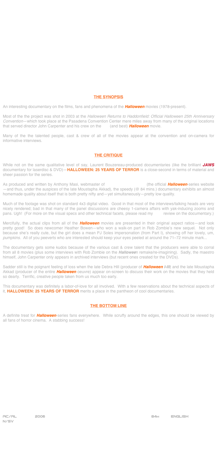 


















THE SYNOPSIS

An interesting documentary on the films, fans and phenomena of the Halloween movies (1978-present).

Most of the the project was shot in 2003 at the Halloween Returns to Haddonfield: Official Halloween 25th Anniversary Convention--which took place at the Pasadena Convention Center mere miles away from many of the original locations that served director John Carpenter and his crew on the first (and best) Halloween movie.

Many of the the talented people, cast & crew of all of the movies appear at the convention and on-camera for informative interviews.


THE CRITIQUE

While not on the same qualitative level of say, Laurent Bouzereau-produced documentaries (like the brilliant JAWS documentary for laserdisc & DVD)--HALLOWEEN: 25 YEARS OF TERROR is a close-second in terms of material and sheer passion for the series.

As produced and written by Anthony Masi, webmaster of halloweenmovies.com (the official Halloween-series website --and thus, under the auspices of the late Moustapha Akkad), the speedy (@ 84 mins.) documentary exhibits an almost homemade quality about itself that is both pretty nifty and--yet simultaneously--pretty low quality.

Much of the footage was shot on standard 4x3 digital video.  Good in that most of the interviews/talking heads are very nicely rendered; bad in that many of the panel discussions are cheesy 1-camera affairs with yak-inducing zooms and pans. Ugh!  (For more on the visual specs and other technical facets, please read my DVD review on the documentary.)

Mercifully, the actual clips from all of the Halloween movies are presented in their original aspect ratios--and look pretty good!  So does newcomer Heather Bowen--who won a walk-on part in Rob Zombie’s new sequel.  Not only because she’s really cute, but the girl does a mean PJ Soles impersonation (from Part I), showing off her lovely, um, pumpkins.  All of you peeverts who are interested should keep your eyes peeled at around the 71-72 minute mark...

The documentary gets some kudos because of the various cast & crew talent that the producers were able to corral from all 8 movies (plus some interviews with Rob Zombie on the Halloween remake/re-imagining).  Sadly, the maestro himself, John Carpenter only appears in archived interviews (but recent ones created for the DVDs).

Sadder still is the poignant feeling of loss when the late Debra Hill (producer of Halloween I-III) and the late Moustapha Akkad (producer of the entire Halloween oeuvre) appear on-screen to discuss their work on the movies that they held so dearly.  Terrific, creative people taken from us much too early.

This documentary was definitely a labor-of-love for all involved.  With a few reservations about the technical aspects of it, HALLOWEEN: 25 YEARS OF TERROR merits a place in the pantheon of cool documentaries.


THE BOTTOM LINE

A definite treat for Halloween-series fans everywhere.  While scruffy around the edges, this one should be viewed by all fans of horror cinema.  A stabbing success!



















AC/AL        2006                                                               84m          ENGLISH
N/SV
