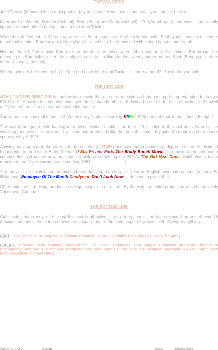























THE SYNOPSIS

John Tucker (Metcalfe) is the most popular guy at school.  Head jock, super stud—you name it, he is it.

Meet his 3 girlfriends: Heather (Ashanti), Beth (Bush) and Carrie (Kebbel).  They’re all pretty, and sweet—and totally ignorant of each other’s dating status to one John Tucker.

When they do find out, all 3 break-up with him.  But revenge is a dish best served cold.  So they girls concoct a scheme to get back at him.  Enter new girl, Kate (Snow)—a nebbish, but brainy girl with hidden beauty underneath.

Heather, Beth & Carrie make Kate over so that she may entice John.  She does, and he’s smitten.  But through the revenge plot, Kate falls for him.  Ironically, she also has a liking for his sweet younger brother, Scott (Badgely)—and he for her (secretly, at least).

Will the girls get their revenge?  Will Kate end up with the right Tucker.  Is there a moral?  Go see for yourself!


THE CRITIQUE

JOHN TUCKER MUST DIE is another teen movie that aims for raunchiness buts ends up being entangled in its own PG-13 net.  Amusing in some instances, yet totally inane in others--it dawned on me that the screenwriter, Jeff Lowell (a TV scribe), hasn’t a clue about how real teens act.

You wanna see how real teens act?  Watch Larry Clark’s disturbing KIDS (1995) and get back to me.  Just a thought!

The cast is adequate, with leading man Jesse Metcalfe setting the tone.  The ladies in the cast are very sexy--so watching them wasn’t a problem.  I wish we had pretty girls like that in high school.  My school’s modeling shows were sponsored by ALPO!

Anyway, moving over to the other side of the camera, JTMD does have some comedic pedigree to its credit.  Helmed by actress-turned-director Betty Thomas (I-Spy/Private Parts/The Brady Bunch Movie), the movie does have some comedic flair (yet comes nowhere near the style of something like 2004’s The Girl Next Door--which was a loose remake of one of the classic teen comedies, 1983’s Risky Business).

The movie also exhibits some nice, cheery lensing--courtesy of veteran English cinematographer Anthony B. Richmond (Employee Of The Month/Candyman/Don’t Look Now).  I do have to give it that.

Other tech credits (editing, production design, score, etc.) are fine.  By the way: the entire production was shot in lovely Vancouver, Canada.  


THE BOTTOM LINE

Cute trailer, dumb movie.  At least the cast is attractive.  I can freely leer at the ladies since they are all over 18 (besides, nobody in these teen movies are actually teens).  But I did laugh a few times, if that’s worth anything...


CAST: Jesse Metcalfe, Brittany Snow, Ashanti, Sophia Bush, Arielle Kebbel, Penn Badgley, Jenny McCarthy

CREDITS: Director: Betty Thomas; Screenwriter: Jeff Lowell; Producers: Bob Cooper & Michael Birnbaum; Director of Photography: Anthony B. Richmond; Production Designer: Marcia Hinds; Costume Designer: Alexandra Welker; Editor: Matt Friedman; Music: Richard Gibbs


















AC/AL/MV        2006                                                         89m          ENGLISH
