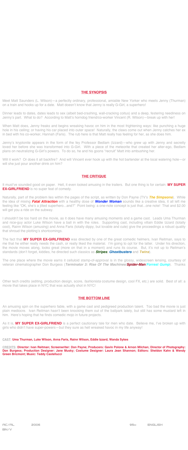 




















THE SYNOPSIS

Meet Matt Saunders (L. Wilson)--a perfectly ordinary, professional, amiable New Yorker who meets Jenny (Thurman) on a train and hooks up for a date.  Matt doesn’t know that Jenny is really G-Girl, a superhero!

Dinner leads to dates, dates leads to sex (albeit bed-crashing, wall-cracking coitus) and a deep, festering neediness on Jenny’s part.  What to do?  According to Matt’s horndog friend/co-worker Vincent (R. Wilson)--break up with her!

When Matt does, Jenny freaks and begins wreaking havoc on him in the most frightening ways: like punching a huge hole in his ceiling; or having his car placed into outer space!  Naturally, the claws come out when Jenny catches her ex in bed with his co-worker, Hannah (Faris).  The rub here is that Matt really has feeling for her, as she does him.

Jenny’s kryptonite appears in the form of the fey Professor Bedlam (Izzard)--who grew up with Jenny and secretly loved her before she was transformed into G-Girl.  With a piece of the meteorite that created her alter-ego, Bedlam plans on neutralizing G-Girl’s powers.  To do so, he and his goons “recruit” Matt into ambushing her.

Will it work?  Or does it all backfire?  And will Vincent ever hook up with the hot bartender at the local watering hole--or will she just pour another drink on him?


THE CRITIQUE

It must’ve sounded good on paper.  Hell, it even looked amusing in the trailers.  But one thing is for certain: MY SUPER EX-GIRLFRIEND is no super feat of comedy.

Naturally, part of the problem lies within the pages of the script, as written by Don Payne (TV’s The Simpsons).  While the idea of mixing Fatal Attraction with a healthy dose of Wonder Woman sounds like a creative idea, it all left me feeling like “OK, she’s a jilted superhero...and?”  Point being: a one-note concept is just that...one note!  That and $2.00 will get you a ride on the subway.

I shouldn’t be too hard on the movie, as it does have many amusing moments and a game cast.  Leads Uma Thurman and nice-guy actor Luke Wilson have a ball in with the roles.  Supporting cast, including villain Eddie Izzard (totally cool), Rainn Wilson (amusing) and Anna Faris (totally dippy, but lovable and cute) give the proceedings a robust quality that shroud the plotting’s shortcomings.

The fact that MY SUPER EX-GIRLFRIEND was directed by one of the great comedic helmers, Ivan Reitman, says to me that he either really needs the cash, or really liked the material.  I’m going to opt for the latter.  Under his direction, the movie moves along, looks great (more on that in a moment) and runs its course.  But, it’s not up to Reitman’s standards (don’t forget, kiddies, he directed such classics as Stripes, Ghostbusters and Twins).

The one place where the movie earns it celluloid stamp-of-approval is in the glossy, widescreen lensing, courtesy of veteran cinematographer Don Burgess (Terminator 3: Rise Of The Machines/Spider-Man/Forrest Gump).  Thanks to his work, everyone looks good and New York City looks magical (much like the terrific lensing in The Devil Wears Prada).

Other tech credits (editing, production design, score, fashionista costume design, cool FX, etc.) are solid.  Best of all: a movie that takes place in NYC that was actually shot in NYC!


THE BOTTOM LINE

An amusing spin on the superhero fable, with a game cast and pedigreed production talent.  Too bad the movie is just plain mediocre.  Ivan Reitman hasn’t been knocking them out of the ballpark lately, but still has some mustard left in him.  Here’s hoping that he finds comedic mojo in future projects.

As it is, MY SUPER EX-GIRLFRIEND is a perfect cautionary tale for men who date.  Believe me, I’ve broken up with girls who didn’t have super-powers--but they sure as hell wreaked havoc in my life anyway!


CAST: Uma Thurman, Luke Wilson, Anna Faris, Rainn Wilson, Eddie Izzard, Wanda Sykes

CREDITS: Director: Ivan Reitman; Screenwriter: Don Payne; Producers: Gavin Polone & Arnon Milchan; Director of Photography: Don Burgess; Production Designer: Jane Musky; Costume Designer: Laura Jean Shannon; Editors: Sheldon Kahn & Wendy Green Bricmont; Music: Teddy Castellucci
















AC/AL         2006                                                            95m           ENGLISH
BN/V



