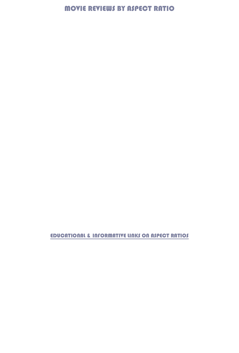 MOVIE REVIEWS BY ASPECT RATIO









































EDUCATIONAL & INFORMATIVE LINKS ON ASPECT RATIOS








ACADEMY RATIO

Anamorphic

Aspect Ratio

FILM FORMATS

Fullscreen

Letterbox

OPEN MATTE

PAN-AND-SCAN

Widescreen
