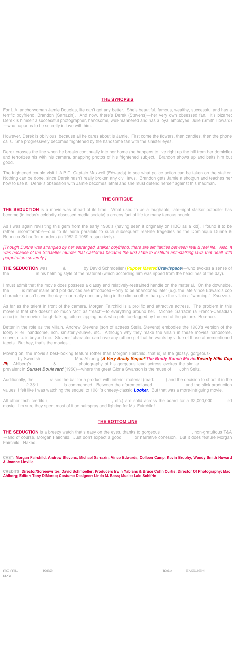 

















THE SYNOPSIS

For L.A. anchorwoman Jamie Douglas, life can’t get any better.  She’s beautiful, famous, wealthy, successful and has a terrific boyfriend, Brandon (Sarrazin).  And now, there’s Derek (Stevens)—her very own obsessed fan.  It’s bizarre: Derek is himself a successful photographer, handsome, well-mannered and has a loyal employee, Julie (Smith Howard)—who happens to be secretly in love with him.

However, Derek is oblivious, because all he cares about is Jamie.  First come the flowers, then candies, then the phone calls.  She progressively becomes frightened by the handsome fan with the sinister eyes.

Derek crosses the line when he breaks continually into her home (he happens to live right up the hill from her domicile) and terrorizes his with his camera, snapping photos of his frightened subject.  Brandon shows up and belts him but good.

The frightened couple visit L.A.P.D. Captain Maxwell (Edwards) to see what police action can be taken on the stalker.  Nothing can be done, since Derek hasn’t really broken any civil laws.  Brandon gets Jamie a shotgun and teaches her how to use it.  Derek’s obsession with Jamie becomes lethal and she must defend herself against this madman.


THE CRITIQUE

THE SEDUCTION is a movie was ahead of its time.  What used to be a laughable, late-night stalker potboiler has become (in today’s celebrity-obsessed media society) a creepy fact of life for many famous people.

As I was again revisiting this gem from the early 1980’s (having seen it originally on HBO as a kid), I found it to be rather uncomfortable—due to its eerie parallels to such subsequent real-life tragedies as the Dominique Dunne & Rebecca Schaeffer murders (in 1982 & 1989 respectively).

[Though Dunne was strangled by her estranged, stalker boyfriend, there are similarities between real & reel life.  Also, it was because of the Schaeffer murder that California became the first state to institute anti-stalking laws that dealt with perpetrators severely.]

THE SEDUCTION was written & directed by David Schmoeller (Puppet Master/Crawlspace)—who evokes a sense of the Hitchcockian in his helming style of the material (which according him was ripped from the headlines of the day).

I must admit that the movie does possess a classy and relatively-restrained handle on the material.  On the downside, the script is rather inane and plot devices are introduced--only to be abandoned later (e.g. the late Vince Edward’s cop character doesn’t save the day--nor really does anything in the climax other than give the villain a “warning.”  Snooze.).

As far as the talent in front of the camera, Morgan Fairchild is a prolific and attractive actress.  The problem in this movie is that she doesn’t so much “act” as “react”--to everything around her.  Michael Sarrazin (a French-Canadian actor) is the movie’s tough-talking, bitch-slapping hunk who gets toe-tagged by the end of the picture.  Boo-hoo.

Better in the role as the villain, Andrew Stevens (son of actress Stella Stevens) embodies the 1980’s version of the loony killer: handsome, rich, sinisterly-suave, etc.  Although why they make the villain in these movies handsome, suave, etc. is beyond me.  Stevens’ character can have any (other) girl that he wants by virtue of those aforementioned facets.  But hey, that’s the movies...

Moving on, the movie’s best-looking feature (other than Morgan Fairchild, that is) is the glossy, gorgeous-widescreen lensing by Swedish cinematographer Mac Ahlberg (A Very Brady Sequel/The Brady Bunch Movie/Beverly Hills Cop III).  Ahlberg’s close-ups & soft-focus photography of his gorgeous lead actress evokes the similar cinematography prevalent in Sunset Boulevard (1950)--where the great Gloria Swanson is the muse of DP John Seitz.

Additionally, the lensing raises the bar for a product with inferior material (read: script) and the decision to shoot it in the widescreen 2.35:1 aspect ratio is commended.  Between the aforementioned cinematography and the slick production values, I felt like I was watching the sequel to 1981’s cheesy-classic Looker.  But that was a more-intriguing movie.

All other tech credits (editing, production design, score, etc.) are solid across the board for a $2,000,000-budgeted movie.  I’m sure they spent most of it on hairspray and lighting for Ms. Fairchild!


THE BOTTOM LINE

THE SEDUCTION is a breezy watch that’s easy on the eyes, thanks to gorgeous cinematography, non-gratuitous T&A—and of course, Morgan Fairchild.  Just don’t expect a good script or narrative cohesion.  But it does feature Morgan Fairchild.  Naked.


CAST: Morgan Fairchild, Andrew Stevens, Michael Sarrazin, Vince Edwards, Colleen Camp, Kevin Brophy, Wendy Smith Howard & Joanne Linville

CREDITS: Director/Screenwriter: David Schmoeller; Producers Irwin Yablans & Bruce Cohn Curtis; Director Of Photography: Mac Ahlberg; Editor: Tony DiMarco; Costume Designer: Linda M. Bass; Music: Lalo Schifrin

















AC/AL          1982                                                          104m           ENGLISH
N/V