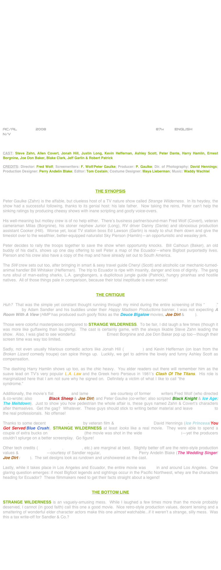 
























AC/AL        2008                                                                87m         ENGLISH     
N/V



CAST: Steve Zahn, Allen Covert, Jonah Hill, Justin Long, Kevin Heffernan, Ashley Scott, Peter Dante, Harry Hamlin, Ernest Borgnine, Joe Don Baker, Blake Clark, Jeff Garlin & Robert Patrick

CREDITS: Director: Fred Wolf; Screenwriters: F. Wolf/Peter Gaulke; Producer: P. Gaulke; Dir. of Photography: David Hennings; Production Designer: Perry Andelin Blake; Editor: Tom Costain; Costume Designer: Maya Lieberman; Music: Waddy Wachtel



THE SYNOPSIS

Peter Gaulke (Zahn) is the affable, but clueless host of a TV nature show called Strange Wilderness.  In its heydey, the show had a successful following, thanks to its genial host: his late father.  Now taking the reins, Peter can’t help the sinking ratings by producing cheesy shows with inane scripting and goofy voice-overs.

His well-meaning but motley crew is of no help either.  There’s business partner/sound-man Fred Wolf (Covert), veteran cameraman Milas (Borgnine), his stoner nephew Junior (Long), RV driver Danny (Dante) and obnoxious production assistant Cooker (Hill).  Worse yet, local TV station boss Ed Lawson (Garlin) is ready to shut them down and give the timeslot over to the wealthier, better-equipped naturalist Sky Pierson (Hamlin)--an opportunistic and weasley jerk.

Peter decides to rally the troops together to save the show when opportunity knocks.  Bill Calhoun (Baker), an old buddy of his dad’s, shows up one day offering to sell Peter a map of the Ecuador--where Bigfoot purportedly lives.  Pierson and his crew also have a copy of the map and have already set out to South America.

The SW crew sets out too, after bringing in smart & sexy travel guide Cheryl (Scott) and alcoholic car mechanic-turned-animal handler Bill Whitaker (Heffernan).  The trip to Ecuador is ripe with insanity, danger and loss of dignity.  The gang runs afoul of man-eating sharks, L.A. gangbangers, a duplicitous jungle guide (Patrick), hungry piranhas and hostile natives.  All of those things pale in comparison, because their total ineptitude is even worse!


THE CRITIQUE

Huh?  That was the simple yet constant thought running through my mind during the entire screening of this “movie.”  Produced by Adam Sandler and his buddies under their Happy Madison Productions banner, I was not expecting A Room With A View (HMP has produced such goofy flicks as the Deuce Bigalow movies, Joe Dirt & Click).

Those were colorful masterpieces compared to STRANGE WILDERNESS.  To be fair, I did laugh a few times (though it was more like guffawing than laughing).  The cast is certainly game, with the always likable Steve Zahn leading the show.  Also, I was glad to see wonderful character actors Ernest Borgnine and Joe Don Baker pop up too--though their screen time was way too limited.

Sadly, not even usually hilarious comedic actors like Jonah Hill (Superbad) and Kevin Heffernan (on loan from the Broken Lizard comedy troupe) can spice things up.  Luckily, we get to admire the lovely and funny Ashley Scott as compensation.

The dashing Harry Hamlin shows up too, as the chic heavy.  You elder readers out there will remember him as the suave lead on TV’s very popular L.A. Law and the Greek hero Perseus in 1981’s Clash Of The Titans.  His role is marginalized here that I am not sure why he signed on.  Definitely a victim of what I like to call “the cutting room floor syndrome.” 

Additionally, the movie’s flat direction and lame screenplay are courtesy of former SNL writers Fred Wolf (who directed & co-wrote; also scripted Black Sheep & Joe Dirt) and Peter Gaulke (co-writer; also scripted Black Knight & Ice Age: The Meltdown).  Just to show you how pedestrian the whole affair is, these guys named Zahn & Covert’s characters after themselves.  Get the gag?  Whatever.  These guys should stick to writing better material and leave filmmaking to the real professionals.  No offense!

Thanks to some decent widescreen-lensing by veteran film & TV cinematographer David Hennings (Ice Princess/You Got Served/Blue Crush), STRANGE WILDERNESS at least looks like a real movie.  They were able to spend a couple of extra bucks on anamorphic lenses (the movie was shot in the wide PANAVISION format)--yet the producers couldn’t splurge on a better screenplay.  Go figure!

Other tech credits (editing, score, costumes, etc.) are marginal at best.  Slightly better off are the retro-style production values & mise-en-scène--courtesy of Sandler regular, production designer Perry Andelin Blake (The Wedding Singer/Joe Dirt /Click).  The set designs look as rundown and unshowered as the cast.

Lastly, while it takes place in Los Angeles and Ecuador, the entire movie was shot in and around Los Angeles.  One glaring question emerges: if most Bigfoot legends and sightings occur in the Pacific Northwest, whey are the characters heading for Ecuador?  These filmmakers need to get their facts straight about a legend!


THE BOTTOM LINE

STRANGE WILDERNESS is an vaguely-amusing mess.  While I laughed a few times more than the movie probably deserved, I cannot (in good faith) call this one a good movie.  Nice retro-style production values, decent lensing and a smattering of wonderful elder character actors make this one almost watchable...if it weren’t a strange, silly mess.  Was this a tax write-off for Sandler & Co.?









