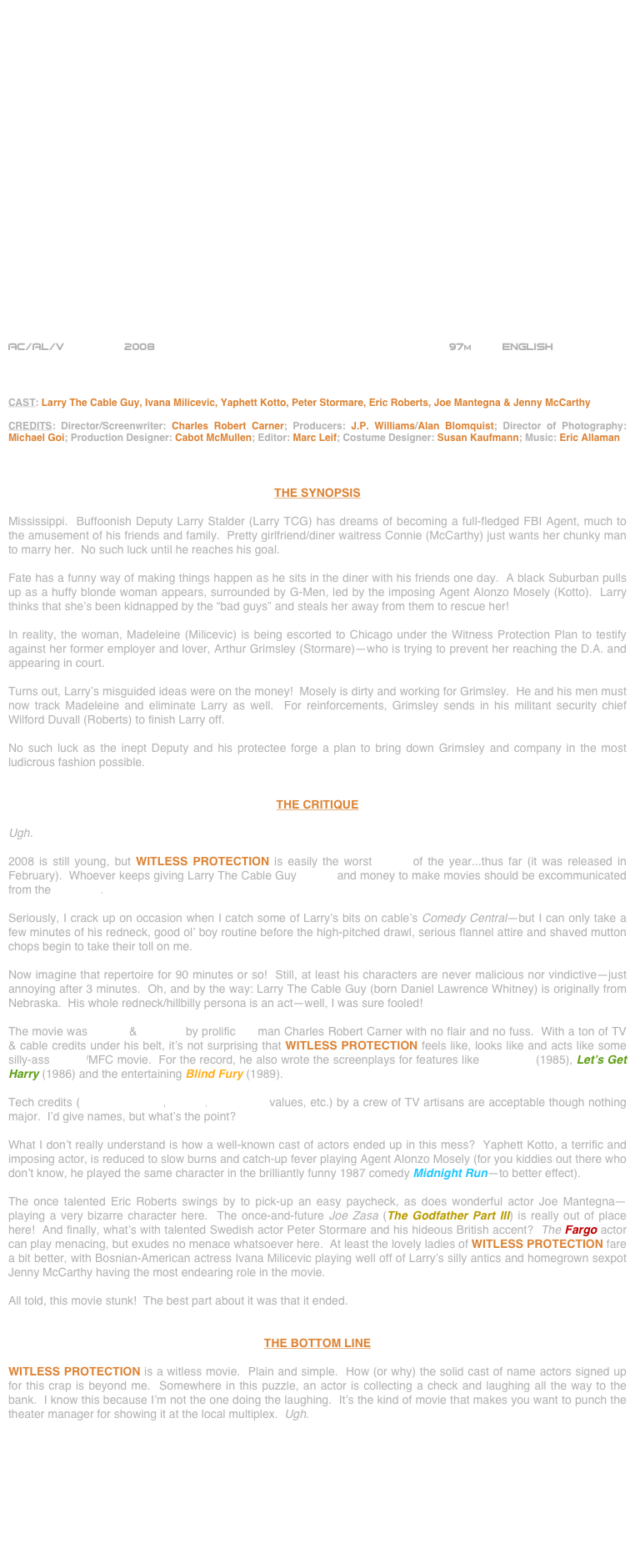 























AC/AL/V         2008                                                           97m         ENGLISH     



CAST: Larry The Cable Guy, Ivana Milicevic, Yaphett Kotto, Peter Stormare, Eric Roberts, Joe Mantegna & Jenny McCarthy

CREDITS: Director/Screenwriter: Charles Robert Carner; Producers: J.P. Williams/Alan Blomquist; Director of Photography: Michael Goi; Production Designer: Cabot McMullen; Editor: Marc Leif; Costume Designer: Susan Kaufmann; Music: Eric Allaman



THE SYNOPSIS

Mississippi.  Buffoonish Deputy Larry Stalder (Larry TCG) has dreams of becoming a full-fledged FBI Agent, much to the amusement of his friends and family.  Pretty girlfriend/diner waitress Connie (McCarthy) just wants her chunky man to marry her.  No such luck until he reaches his goal.

Fate has a funny way of making things happen as he sits in the diner with his friends one day.  A black Suburban pulls up as a huffy blonde woman appears, surrounded by G-Men, led by the imposing Agent Alonzo Mosely (Kotto).  Larry thinks that she’s been kidnapped by the “bad guys” and steals her away from them to rescue her!

In reality, the woman, Madeleine (Milicevic) is being escorted to Chicago under the Witness Protection Plan to testify against her former employer and lover, Arthur Grimsley (Stormare)—who is trying to prevent her reaching the D.A. and appearing in court.

Turns out, Larry’s misguided ideas were on the money!  Mosely is dirty and working for Grimsley.  He and his men must now track Madeleine and eliminate Larry as well.  For reinforcements, Grimsley sends in his militant security chief Wilford Duvall (Roberts) to finish Larry off.

No such luck as the inept Deputy and his protectee forge a plan to bring down Grimsley and company in the most ludicrous fashion possible.


THE CRITIQUE

Ugh.

2008 is still young, but WITLESS PROTECTION is easily the worst movie of the year...thus far (it was released in February).  Whoever keeps giving Larry The Cable Guy scripts and money to make movies should be excommunicated from the business.

Seriously, I crack up on occasion when I catch some of Larry’s bits on cable’s Comedy Central--but I can only take a few minutes of his redneck, good ol’ boy routine before the high-pitched drawl, serious flannel attire and shaved mutton chops begin to take their toll on me.

Now imagine that repertoire for 90 minutes or so!  Still, at least his characters are never malicious nor vindictive--just annoying after 3 minutes.  Oh, and by the way: Larry The Cable Guy (born Daniel Lawrence Whitney) is originally from Nebraska.  His whole redneck/hillbilly persona is an act--well, I was sure fooled!

The movie was written & directed by prolific TV man Charles Robert Carner with no flair and no fuss.  With a ton of TV & cable credits under his belt, it’s not surprising that WITLESS PROTECTION feels like, looks like and acts like some silly-ass MFTV/MFC movie.  For the record, he also wrote the screenplays for features like Gymkata (1985), Let’s Get Harry (1986) and the entertaining Blind Fury (1989).

Tech credits (cinematography, editing, production values, etc.) by a crew of TV artisans are acceptable though nothing major.  I’d give names, but what’s the point?

What I don’t really understand is how a well-known cast of actors ended up in this mess?  Yaphett Kotto, a terrific and imposing actor, is reduced to slow burns and catch-up fever playing Agent Alonzo Mosely (for you kiddies out there who don’t know, he played the same character in the brilliantly funny 1987 comedy Midnight Run--to better effect).

The once talented Eric Roberts swings by to pick-up an easy paycheck, as does wonderful actor Joe Mantegna--playing a very bizarre character here.  The once-and-future Joe Zasa (The Godfather Part III) is really out of place here!  And finally, what’s with talented Swedish actor Peter Stormare and his hideous British accent?  The Fargo actor can play menacing, but exudes no menace whatsoever here.  At least the lovely ladies of WITLESS PROTECTION fare a bit better, with Bosnian-American actress Ivana Milicevic playing well off of Larry’s silly antics and homegrown sexpot Jenny McCarthy having the most endearing role in the movie.

All told, this movie stunk!  The best part about it was that it ended.


THE BOTTOM LINE

WITLESS PROTECTION is a witless movie.  Plain and simple.  How (or why) the solid cast of name actors signed up for this crap is beyond me.  Somewhere in this puzzle, an actor is collecting a check and laughing all the way to the bank.  I know this because I’m not the one doing the laughing.  It’s the kind of movie that makes you want to punch the theater manager for showing it at the local multiplex.  Ugh.









